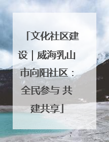 文化社区建设｜威海乳山市向阳社区：全民参与 共建共享